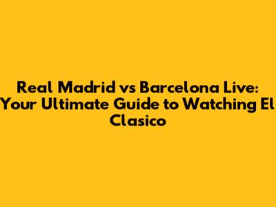 Real Madrid vs Barcelona Live: Your Ultimate Guide to Watching El Clasico