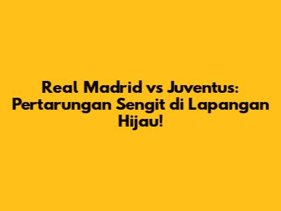 Real Madrid vs Juventus: Pertarungan Sengit di Lapangan Hijau!