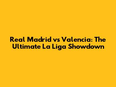 Real Madrid vs Valencia: The Ultimate La Liga Showdown