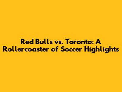 Red Bulls vs. Toronto: A Rollercoaster of Soccer Highlights