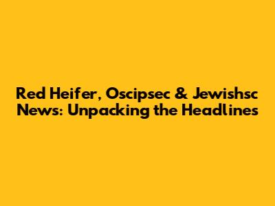 Red Heifer, Oscipsec & Jewishsc News: Unpacking the Headlines