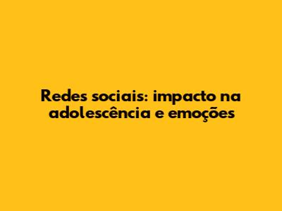 Redes sociais: impacto na adolescência e emoções