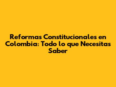 Reformas Constitucionales en Colombia: Todo lo que Necesitas Saber