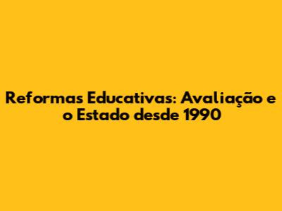 Reformas Educativas: Avaliação e o Estado desde 1990