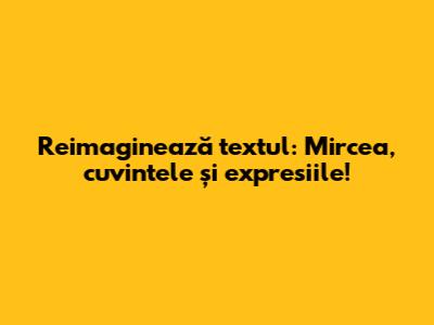 Reimaginează textul: Mircea, cuvintele și expresiile!