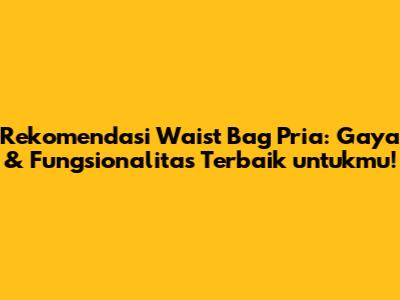 Rekomendasi Waist Bag Pria: Gaya & Fungsionalitas Terbaik untukmu!