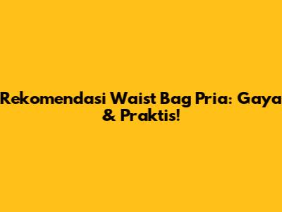 Rekomendasi Waist Bag Pria: Gaya & Praktis!