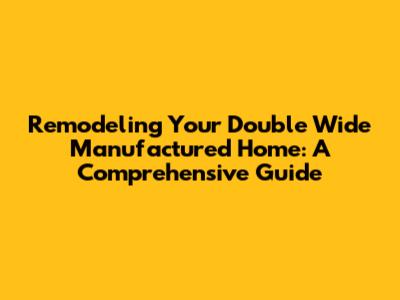 Remodeling Your Double Wide Manufactured Home: A Comprehensive Guide
