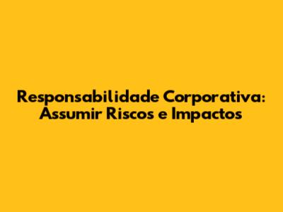 Responsabilidade Corporativa: Assumir Riscos e Impactos