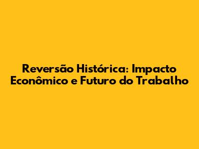 Reversão Histórica: Impacto Econômico e Futuro do Trabalho