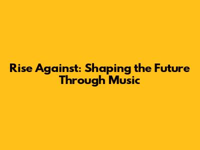 Rise Against: Shaping the Future Through Music