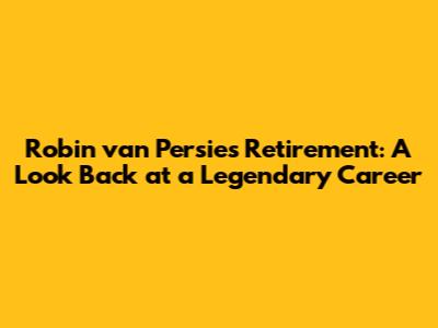 Robin van Persie's Retirement: A Look Back at a Legendary Career
