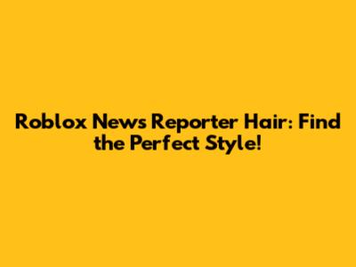 Roblox News Reporter Hair: Find the Perfect Style!