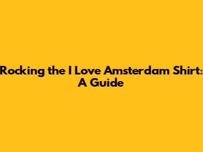 Rocking the 'I Love Amsterdam' Shirt: A Guide