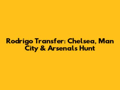 Rodrigo Transfer: Chelsea, Man City & Arsenal's Hunt