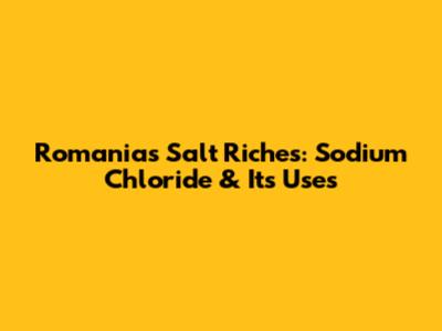 Romania's Salt Riches: Sodium Chloride & Its Uses