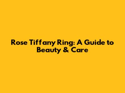 Rose Tiffany Ring: A Guide to Beauty & Care
