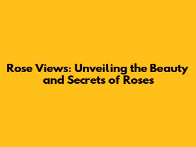 Rose Views: Unveiling the Beauty and Secrets of Roses