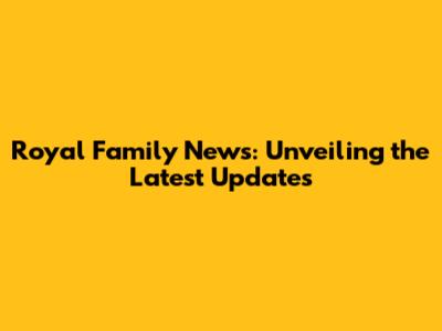 Royal Family News: Unveiling the Latest Updates