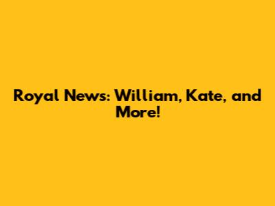 Royal News: William, Kate, and More!