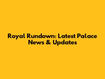 Royal Rundown: Latest Palace News & Updates
