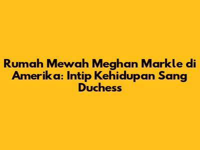 Rumah Mewah Meghan Markle di Amerika: Intip Kehidupan Sang Duchess