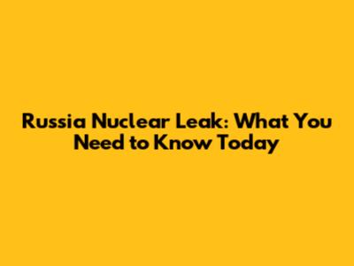 Russia Nuclear Leak: What You Need to Know Today