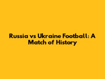 Russia vs Ukraine Football: A Match of History
