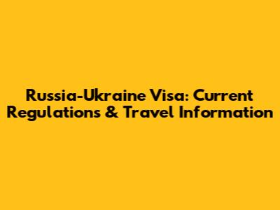 Russia-Ukraine Visa: Current Regulations & Travel Information