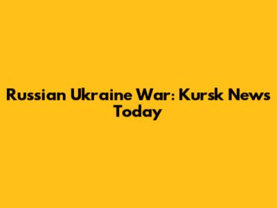 Russian Ukraine War: Kursk News Today