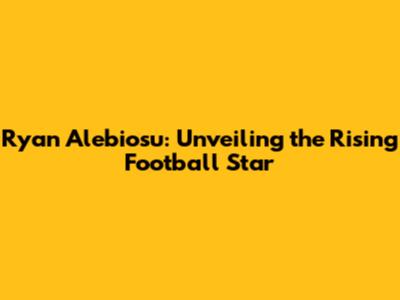 Ryan Alebiosu: Unveiling the Rising Football Star