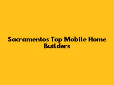 Sacramento's Top Mobile Home Builders