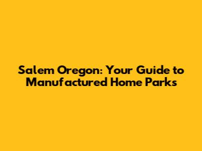 Salem Oregon: Your Guide to Manufactured Home Parks