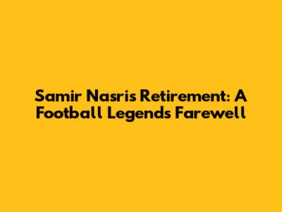 Samir Nasri's Retirement: A Football Legend's Farewell