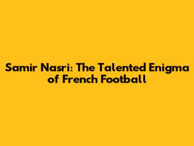 Samir Nasri: The Talented Enigma of French Football