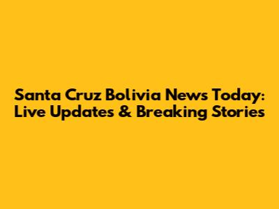 Santa Cruz Bolivia News Today: Live Updates & Breaking Stories