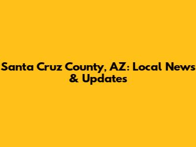 Santa Cruz County, AZ: Local News & Updates