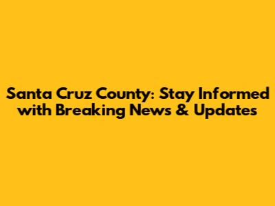 Santa Cruz County: Stay Informed with Breaking News & Updates