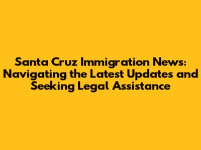 Santa Cruz Immigration News: Navigating the Latest Updates and Seeking Legal Assistance