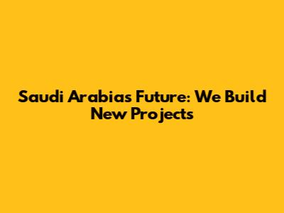 Saudi Arabia's Future: We Build New Projects