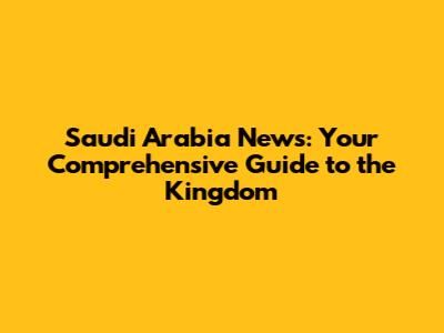 Saudi Arabia News: Your Comprehensive Guide to the Kingdom