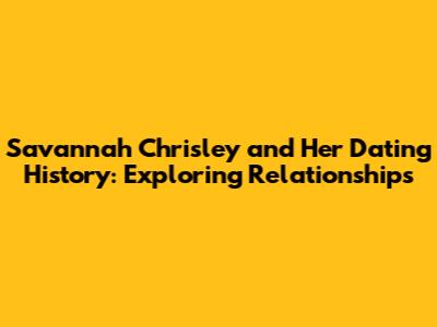 Savannah Chrisley and Her Dating History: Exploring Relationships