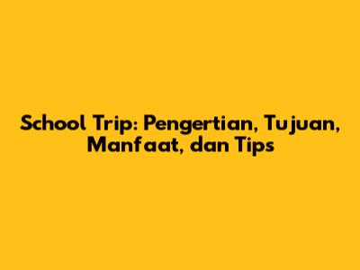 School Trip: Pengertian, Tujuan, Manfaat, dan Tips