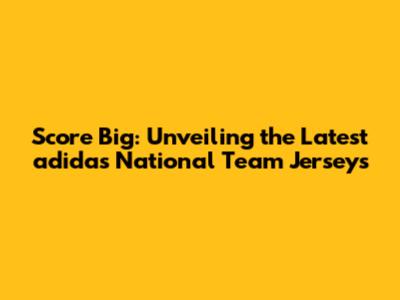 Score Big: Unveiling the Latest adidas National Team Jerseys