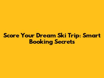 Score Your Dream Ski Trip: Smart Booking Secrets