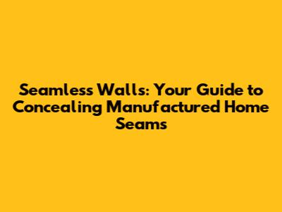 Seamless Walls: Your Guide to Concealing Manufactured Home Seams
