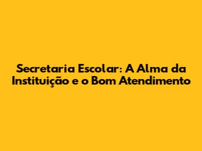 Secretaria Escolar: A Alma da Instituição e o Bom Atendimento