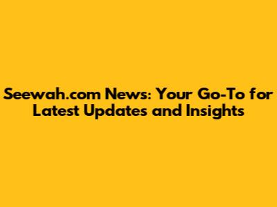 Seewah.com News: Your Go-To for Latest Updates and Insights