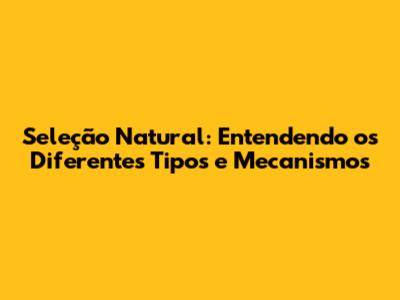 Seleção Natural: Entendendo os Diferentes Tipos e Mecanismos