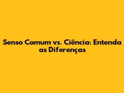 Senso Comum vs. Ciência: Entenda as Diferenças